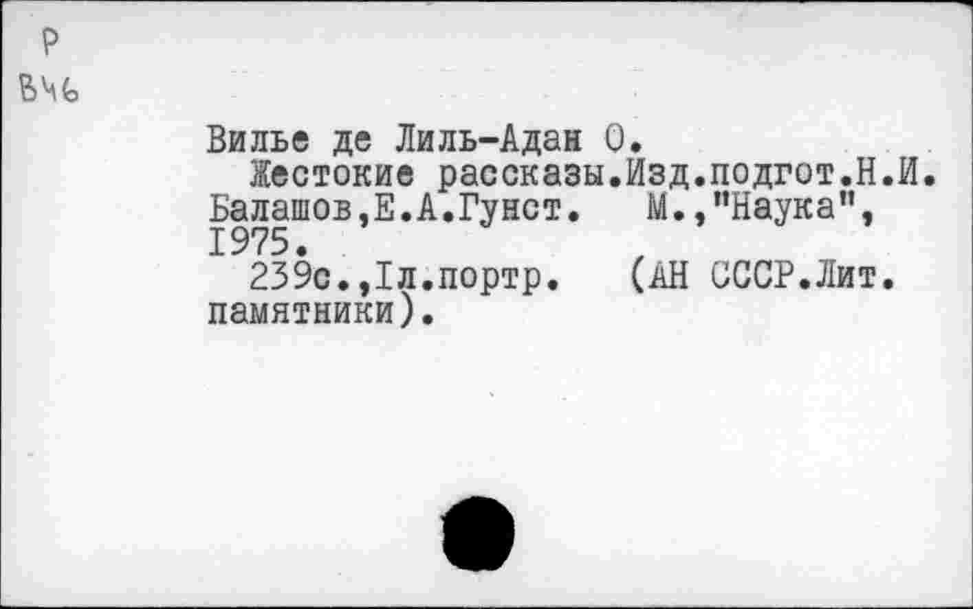 ﻿Вилье де Лиль-Адан 0.
Жестокие рассказы.Изд.подгот.Н.И. Балашов,Е.А.Гунст.	М.,’’Наука",
1975.
239с.,1л.портр. (АН СССР.Лит, памятники).